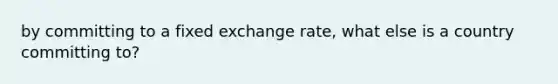 by committing to a fixed exchange rate, what else is a country committing to?