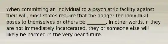 When committing an individual to a psychiatric facility against their will, most states require that the danger the individual poses to themselves or others be ________. In other words, if they are not immediately incarcerated, they or someone else will likely be harmed in the very near future.