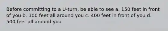 Before committing to a U-turn, be able to see a. 150 feet in front of you b. 300 feet all around you c. 400 feet in front of you d. 500 feet all around you