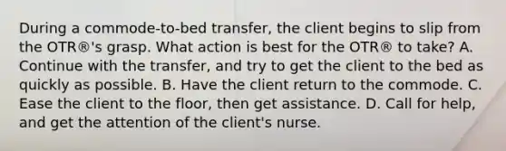 During a commode-to-bed transfer, the client begins to slip from the OTR®'s grasp. What action is best for the OTR® to take? A. Continue with the transfer, and try to get the client to the bed as quickly as possible. B. Have the client return to the commode. C. Ease the client to the floor, then get assistance. D. Call for help, and get the attention of the client's nurse.