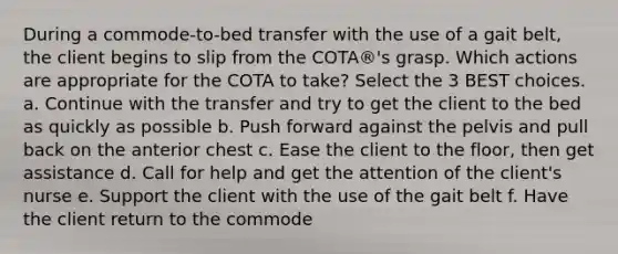 During a commode-to-bed transfer with the use of a gait belt, the client begins to slip from the COTA®'s grasp. Which actions are appropriate for the COTA to take? Select the 3 BEST choices. a. Continue with the transfer and try to get the client to the bed as quickly as possible b. Push forward against the pelvis and pull back on the anterior chest c. Ease the client to the floor, then get assistance d. Call for help and get the attention of the client's nurse e. Support the client with the use of the gait belt f. Have the client return to the commode