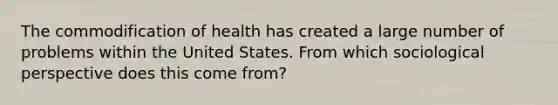 The commodification of health has created a large number of problems within the United States. From which sociological perspective does this come from?