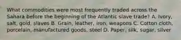 What commodities were most frequently traded across the Sahara before the beginning of the Atlantic slave trade? A. Ivory, salt, gold, slaves B. Grain, leather, iron, weapons C. Cotton cloth, porcelain, manufactured goods, steel D. Paper, silk, sugar, silver