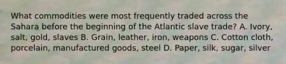 What commodities were most frequently traded across the Sahara before the beginning of the Atlantic slave trade? A. Ivory, salt, gold, slaves B. Grain, leather, iron, weapons C. Cotton cloth, porcelain, manufactured goods, steel D. Paper, silk, sugar, silver