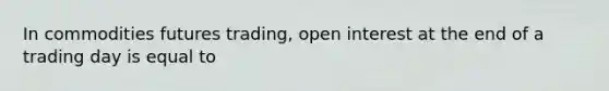 In commodities futures trading, open interest at the end of a trading day is equal to