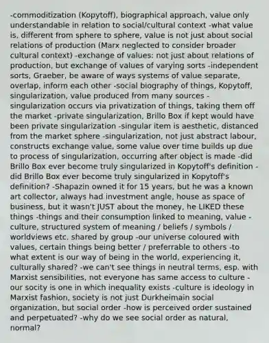 -commoditization (Kopytoff), biographical approach, value only understandable in relation to social/cultural context -what value is, different from sphere to sphere, value is not just about social relations of production (Marx neglected to consider broader cultural context) -exchange of values: not just about relations of production, but exchange of values of varying sorts -independent sorts, Graeber, be aware of ways systems of value separate, overlap, inform each other -social biography of things, Kopytoff, singularization, value produced from many sources -singularization occurs via privatization of things, taking them off the market -private singularization, Brillo Box if kept would have been private singularization -singular item is aesthetic, distanced from the market sphere -singularization, not just abstract labour, constructs exchange value, some value over time builds up due to process of singularization, occurring after object is made -did Brillo Box ever become truly singularized in Kopytoff's definition -did Brillo Box ever become truly singularized in Kopytoff's definition? -Shapazin owned it for 15 years, but he was a known art collector, always had investment angle, house as space of business, but it wasn't JUST about the money, he LIKED these things -things and their consumption linked to meaning, value -culture, structured system of meaning / beliefs / symbols / worldviews etc. shared by group -our universe coloured with values, certain things being better / preferrable to others -to what extent is our way of being in the world, experiencing it, culturally shared? -we can't see things in neutral terms, esp. with Marxist sensibilities, not everyone has same access to culture -our socity is one in which inequality exists -culture is ideology in Marxist fashion, society is not just Durkheimain social organization, but social order -how is perceived order sustained and perpetuated? -why do we see social order as natural, normal?