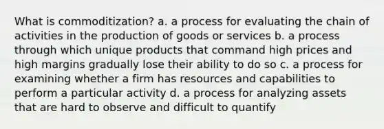 What is commoditization? a. a process for evaluating the chain of activities in the production of goods or services b. a process through which unique products that command high prices and high margins gradually lose their ability to do so c. a process for examining whether a firm has resources and capabilities to perform a particular activity d. a process for analyzing assets that are hard to observe and difficult to quantify