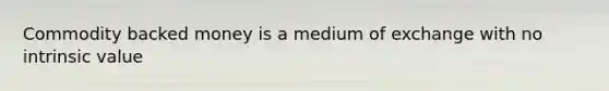 Commodity backed money is a medium of exchange with no intrinsic value