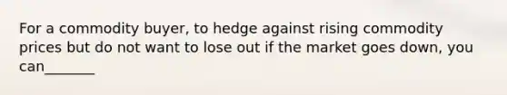 For a commodity buyer, to hedge against rising commodity prices but do not want to lose out if the market goes down, you can_______