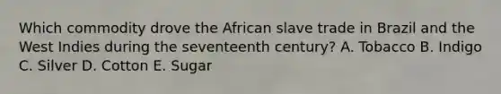 Which commodity drove the African slave trade in Brazil and the West Indies during the seventeenth century? A. Tobacco B. Indigo C. Silver D. Cotton E. Sugar