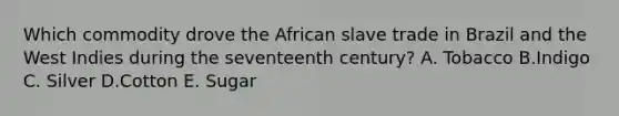 Which commodity drove the African slave trade in Brazil and the West Indies during the seventeenth century? A. Tobacco B.Indigo C. Silver D.Cotton E. Sugar