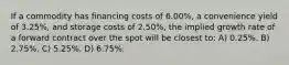 If a commodity has financing costs of 6.00%, a convenience yield of 3.25%, and storage costs of 2.50%, the implied growth rate of a forward contract over the spot will be closest to: A) 0.25%. B) 2.75%. C) 5.25%. D) 6.75%.