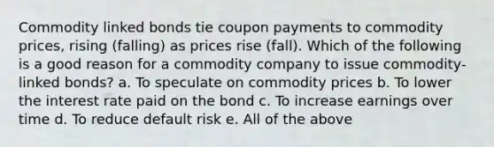 Commodity linked bonds tie coupon payments to commodity prices, rising (falling) as prices rise (fall). Which of the following is a good reason for a commodity company to issue commodity-linked bonds? a. To speculate on commodity prices b. To lower the interest rate paid on the bond c. To increase earnings over time d. To reduce default risk e. All of the above