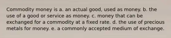 Commodity money is a. an actual good, used as money. b. the use of a good or service as money. c. money that can be exchanged for a commodity at a fixed rate. d. the use of precious metals for money. e. a commonly accepted medium of exchange.