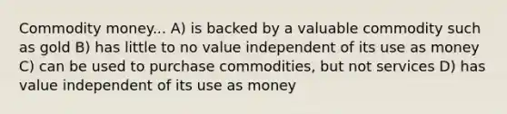 Commodity money... A) is backed by a valuable commodity such as gold B) has little to no value independent of its use as money C) can be used to purchase commodities, but not services D) has value independent of its use as money