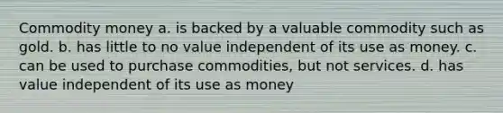 Commodity money a. is backed by a valuable commodity such as gold. b. has little to no value independent of its use as money. c. can be used to purchase commodities, but not services. d. has value independent of its use as money