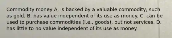 Commodity money A. is backed by a valuable commodity, such as gold. B. has value independent of its use as money. C. can be used to purchase commodities (i.e., goods), but not services. D. has little to no value independent of its use as money.