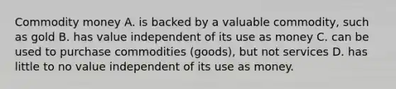 Commodity money A. is backed by a valuable commodity, such as gold B. has value independent of its use as money C. can be used to purchase commodities (goods), but not services D. has little to no value independent of its use as money.