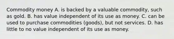 Commodity money A. is backed by a valuable commodity, such as gold. B. has value independent of its use as money. C. can be used to purchase commodities (goods), but not services. D. has little to no value independent of its use as money.