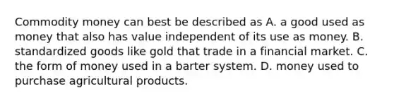 Commodity money can best be described as A. a good used as money that also has value independent of its use as money. B. standardized goods like gold that trade in a financial market. C. the form of money used in a barter system. D. money used to purchase agricultural products.