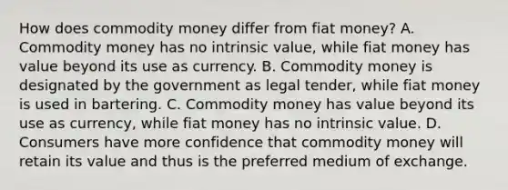 How does commodity money differ from fiat​ money? A. Commodity money has no intrinsic​ value, while fiat money has value beyond its use as currency. B. Commodity money is designated by the government as legal​ tender, while fiat money is used in bartering. C. Commodity money has value beyond its use as​ currency, while fiat money has no intrinsic value. D. Consumers have more confidence that commodity money will retain its value and thus is the preferred medium of exchange.