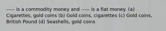 ----- is a commodity money and ----- is a fiat money. (a) Cigarettes, gold coins (b) Gold coins, cigarettes (c) Gold coins, British Pound (d) Seashells, gold coins