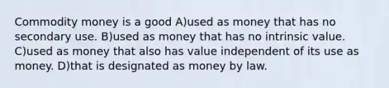 Commodity money is a good A)used as money that has no secondary use. B)used as money that has no intrinsic value. C)used as money that also has value independent of its use as money. D)that is designated as money by law.