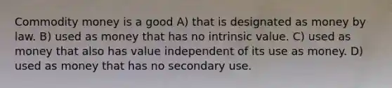 Commodity money is a good A) that is designated as money by law. B) used as money that has no intrinsic value. C) used as money that also has value independent of its use as money. D) used as money that has no secondary use.