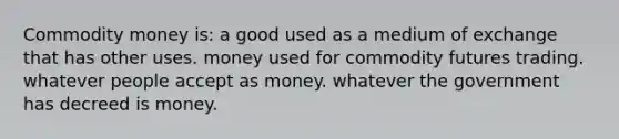 Commodity money is: a good used as a medium of exchange that has other uses. money used for commodity futures trading. whatever people accept as money. whatever the government has decreed is money.