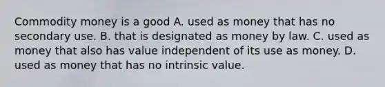 Commodity money is a good A. used as money that has no secondary use. B. that is designated as money by law. C. used as money that also has value independent of its use as money. D. used as money that has no intrinsic value.