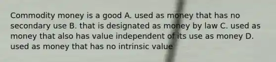 Commodity money is a good A. used as money that has no secondary use B. that is designated as money by law C. used as money that also has value independent of its use as money D. used as money that has no intrinsic value