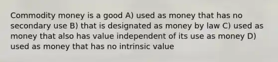 Commodity money is a good A) used as money that has no secondary use B) that is designated as money by law C) used as money that also has value independent of its use as money D) used as money that has no intrinsic value