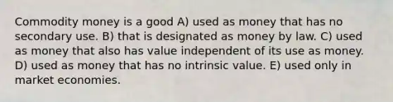 Commodity money is a good A) used as money that has no secondary use. B) that is designated as money by law. C) used as money that also has value independent of its use as money. D) used as money that has no intrinsic value. E) used only in market economies.