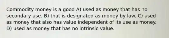 Commodity money is a good A) used as money that has no secondary use. B) that is designated as money by law. C) used as money that also has value independent of its use as money. D) used as money that has no intrinsic value.