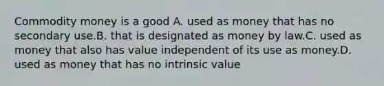 Commodity money is a good A. used as money that has no secondary use.B. that is designated as money by law.C. used as money that also has value independent of its use as money.D. used as money that has no intrinsic value