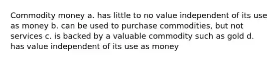 Commodity money a. has little to no value independent of its use as money b. can be used to purchase commodities, but not services c. is backed by a valuable commodity such as gold d. has value independent of its use as money