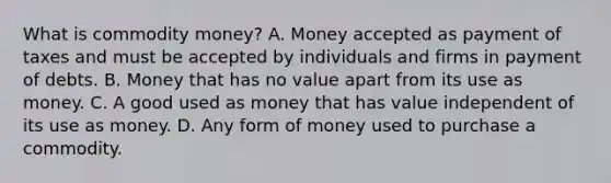 What is commodity​ money? A. Money accepted as payment of taxes and must be accepted by individuals and firms in payment of debts. B. Money that has no value apart from its use as money. C. A good used as money that has value independent of its use as money. D. Any form of money used to purchase a commodity.