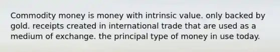 <a href='https://www.questionai.com/knowledge/kJZYtIuaAp-commodity-money' class='anchor-knowledge'>commodity money</a> is money with intrinsic value. only backed by gold. receipts created in <a href='https://www.questionai.com/knowledge/kzeRB8pnJo-international-trade' class='anchor-knowledge'>international trade</a> that are used as a medium of exchange. the principal type of money in use today.