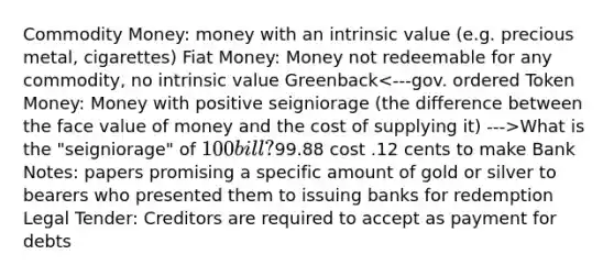 Commodity Money: money with an intrinsic value (e.g. precious metal, cigarettes) Fiat Money: Money not redeemable for any commodity, no intrinsic value Greenback What is the "seigniorage" of 100 bill?99.88 cost .12 cents to make Bank Notes: papers promising a specific amount of gold or silver to bearers who presented them to issuing banks for redemption Legal Tender: Creditors are required to accept as payment for debts