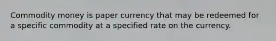 Commodity money is paper currency that may be redeemed for a specific commodity at a specified rate on the currency.