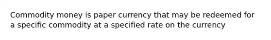 Commodity money is paper currency that may be redeemed for a specific commodity at a specified rate on the currency