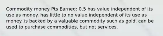 Commodity money Pts Earned: 0.5 has value independent of its use as money. has little to no value independent of its use as money. is backed by a valuable commodity such as gold. can be used to purchase commodities, but not services.