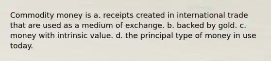 Commodity money is a. receipts created in international trade that are used as a medium of exchange. b. backed by gold. c. money with intrinsic value. d. the principal type of money in use today.