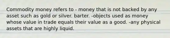 Commodity money refers to - money that is not backed by any asset such as gold or silver. barter. -objects used as money whose value in trade equals their value as a good. -any physical assets that are highly liquid.