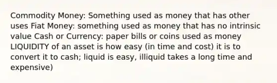 Commodity Money: Something used as money that has other uses Fiat Money: something used as money that has no intrinsic value Cash or Currency: paper bills or coins used as money LIQUIDITY of an asset is how easy (in time and cost) it is to convert it to cash; liquid is easy, illiquid takes a long time and expensive)