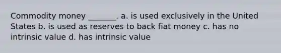 Commodity money _______. a. is used exclusively in the United States b. is used as reserves to back fiat money c. has no intrinsic value d. has intrinsic value