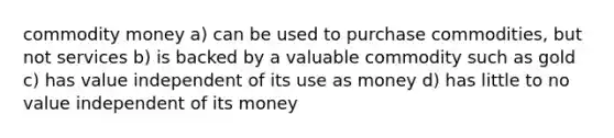 commodity money a) can be used to purchase commodities, but not services b) is backed by a valuable commodity such as gold c) has value independent of its use as money d) has little to no value independent of its money