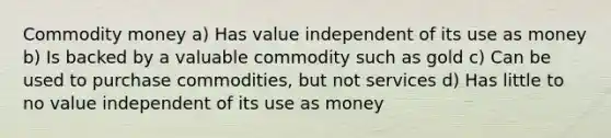 Commodity money a) Has value independent of its use as money b) Is backed by a valuable commodity such as gold c) Can be used to purchase commodities, but not services d) Has little to no value independent of its use as money