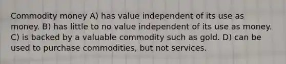 Commodity money A) has value independent of its use as money. B) has little to no value independent of its use as money. C) is backed by a valuable commodity such as gold. D) can be used to purchase commodities, but not services.