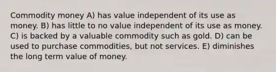 Commodity money A) has value independent of its use as money. B) has little to no value independent of its use as money. C) is backed by a valuable commodity such as gold. D) can be used to purchase commodities, but not services. E) diminishes the long term value of money.